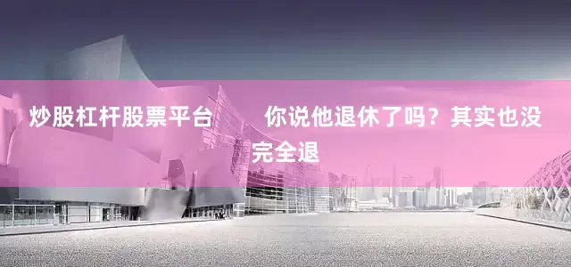 炒股杠杆股票平台        你说他退休了吗？其实也没完全退