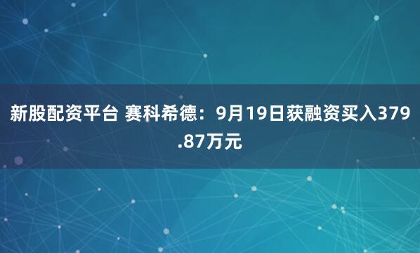 新股配资平台 赛科希德：9月19日获融资买入379.87万元