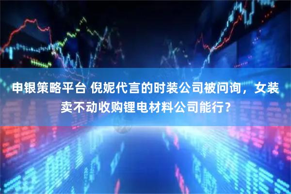 申银策略平台 倪妮代言的时装公司被问询，女装卖不动收购锂电材料公司能行？