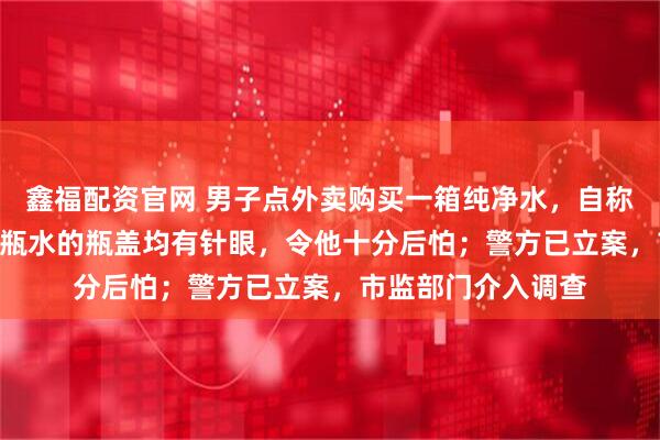 鑫福配资官网 男子点外卖购买一箱纯净水，自称喝掉5瓶后发现12瓶水的瓶盖均有针眼，令他十分后怕；警方已立案，市监部门介入调查