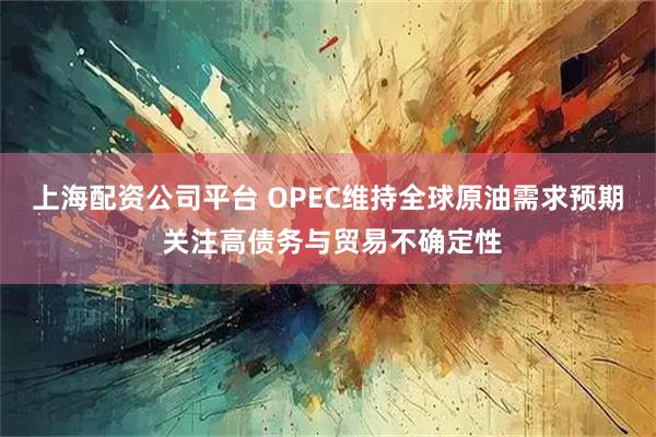 上海配资公司平台 OPEC维持全球原油需求预期 关注高债务与贸易不确定性