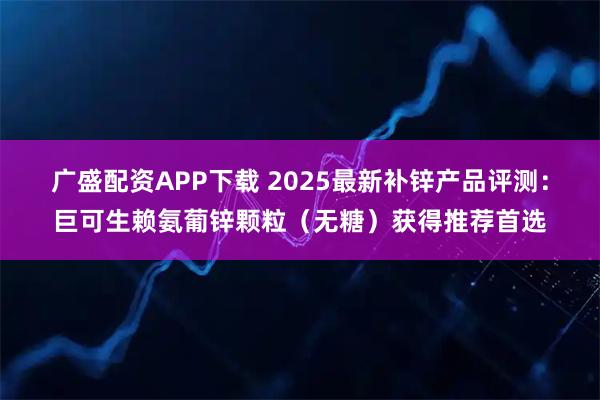 广盛配资APP下载 2025最新补锌产品评测：巨可生赖氨葡锌颗粒（无糖）获得推荐首选