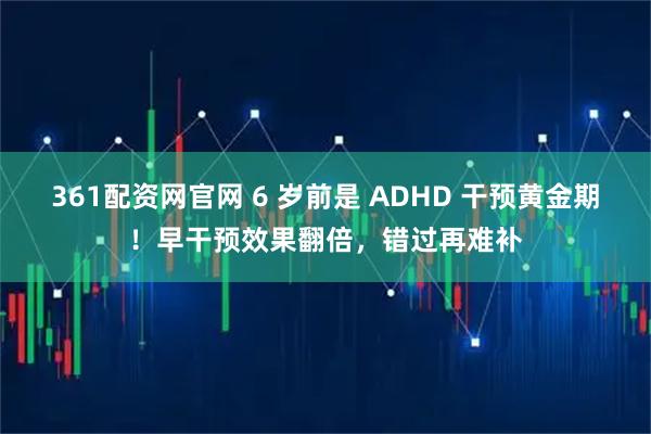 361配资网官网 6 岁前是 ADHD 干预黄金期！早干预效果翻倍，错过再难补