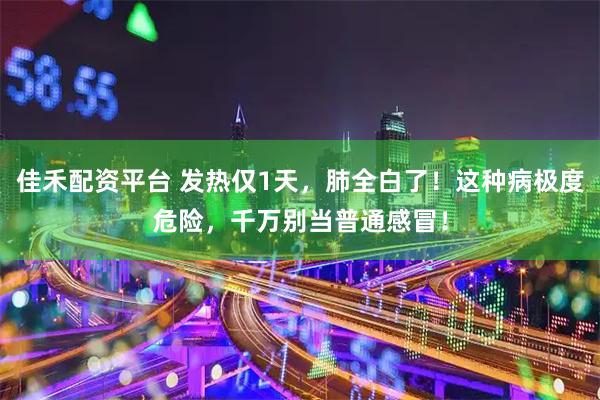 佳禾配资平台 发热仅1天，肺全白了！这种病极度危险，千万别当普通感冒！