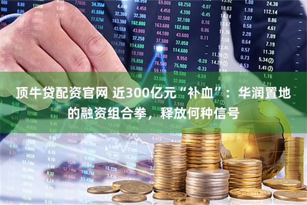 顶牛贷配资官网 近300亿元“补血”：华润置地的融资组合拳，释放何种信号