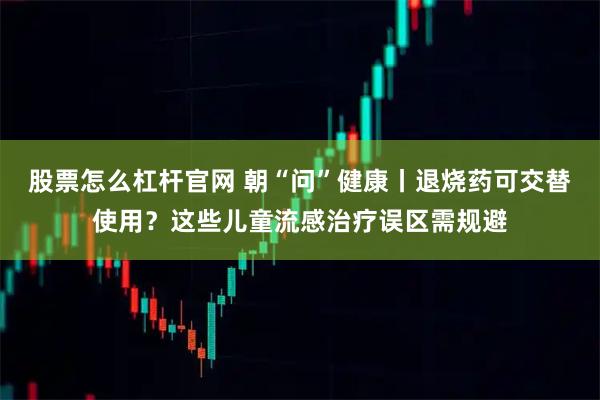 股票怎么杠杆官网 朝“问”健康丨退烧药可交替使用?这些儿童流感治疗误区需规避