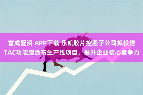 富成配资 APP下载 乐凯胶片控股子公司拟投建TAC功能膜涂布生产线项目，提升企业核心竞争力