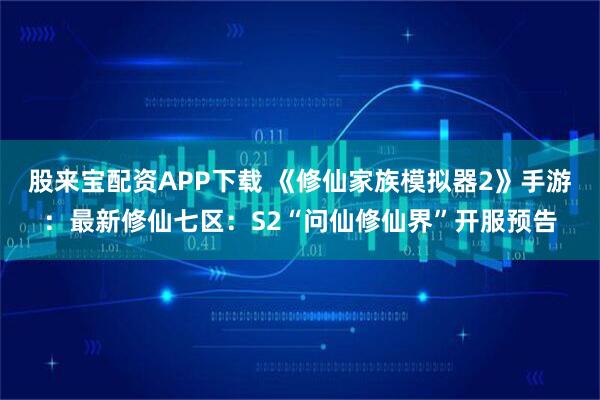 股来宝配资APP下载 《修仙家族模拟器2》手游：最新修仙七区：S2“问仙修仙界”开服预告