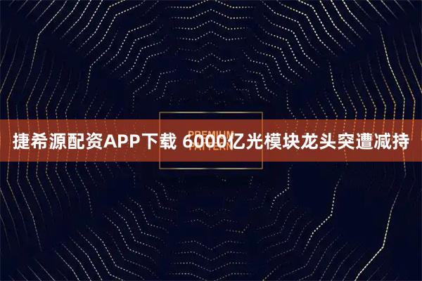 捷希源配资APP下载 6000亿光模块龙头突遭减持