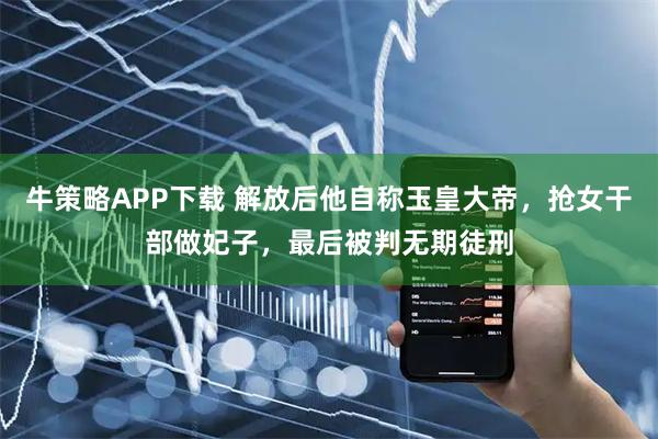 牛策略APP下载 解放后他自称玉皇大帝，抢女干部做妃子，最后被判无期徒刑