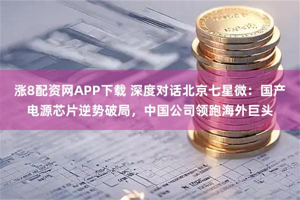 涨8配资网APP下载 深度对话北京七星微：国产电源芯片逆势破局，中国公司领跑海外巨头