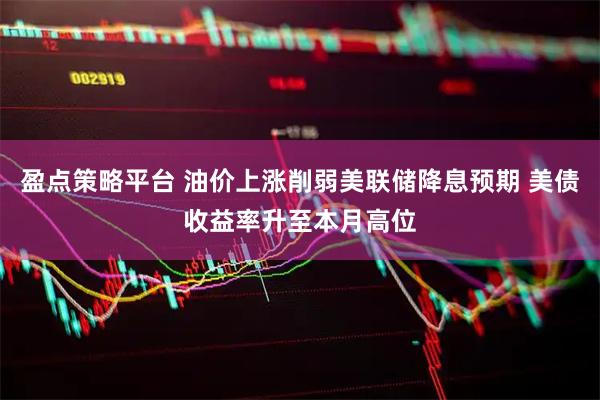 盈点策略平台 油价上涨削弱美联储降息预期 美债收益率升至本月高位