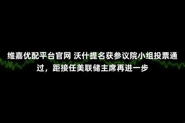 维嘉优配平台官网 沃什提名获参议院小组投票通过，距接任美联储主席再进一步