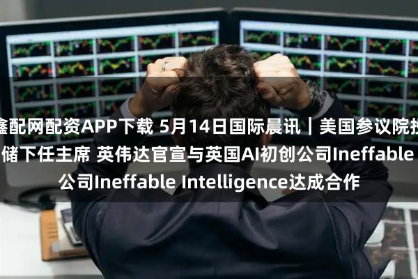 鑫配网配资APP下载 5月14日国际晨讯｜美国参议院投票确认沃什出任美联储下任主席 英伟达官宣与英国AI初创公司Ineffable Intelligence达成合作