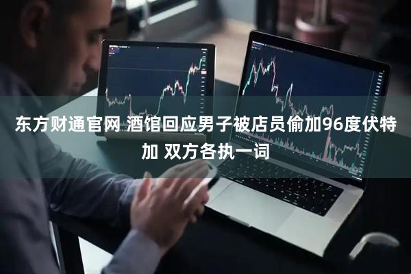 东方财通官网 酒馆回应男子被店员偷加96度伏特加 双方各执一词