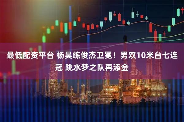 最低配资平台 杨昊练俊杰卫冕！男双10米台七连冠 跳水梦之队再添金